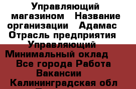 Управляющий магазином › Название организации ­ Адамас › Отрасль предприятия ­ Управляющий › Минимальный оклад ­ 1 - Все города Работа » Вакансии   . Калининградская обл.,Приморск г.